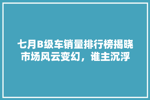 七月B级车销量排行榜揭晓市场风云变幻，谁主沉浮