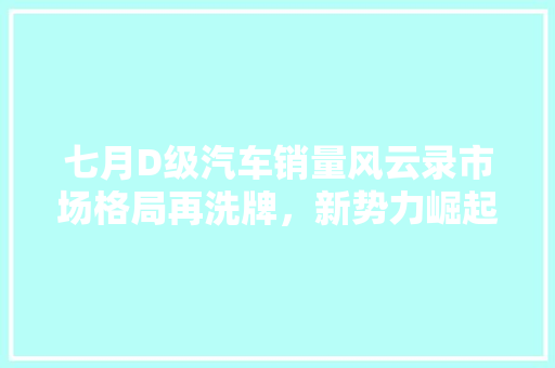 七月D级汽车销量风云录市场格局再洗牌，新势力崛起
