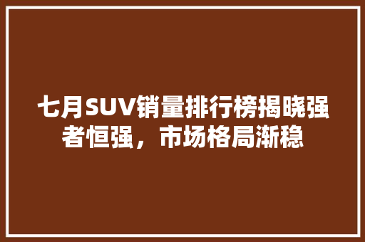 七月SUV销量排行榜揭晓强者恒强，市场格局渐稳