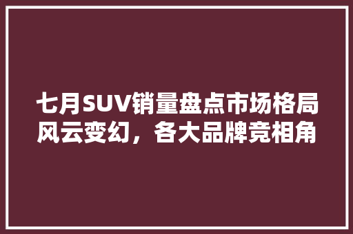 七月SUV销量盘点市场格局风云变幻，各大品牌竞相角逐