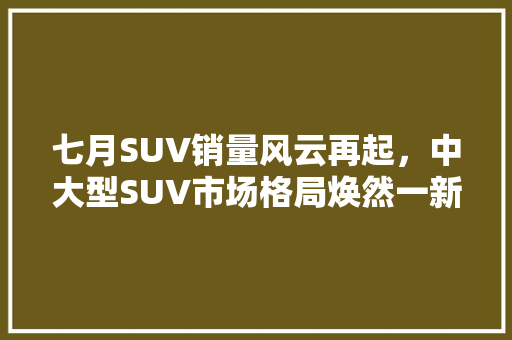 七月SUV销量风云再起，中大型SUV市场格局焕然一新