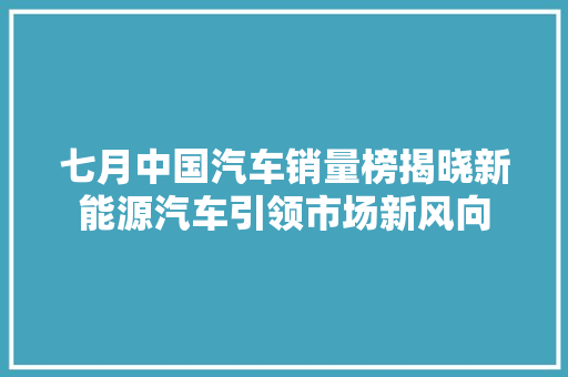 七月中国汽车销量榜揭晓新能源汽车引领市场新风向