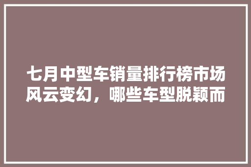 七月中型车销量排行榜市场风云变幻，哪些车型脱颖而出