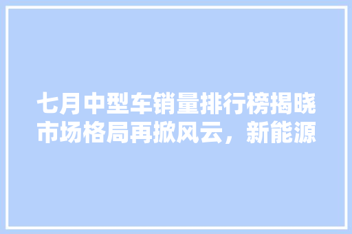 七月中型车销量排行榜揭晓市场格局再掀风云，新能源汽车崛起