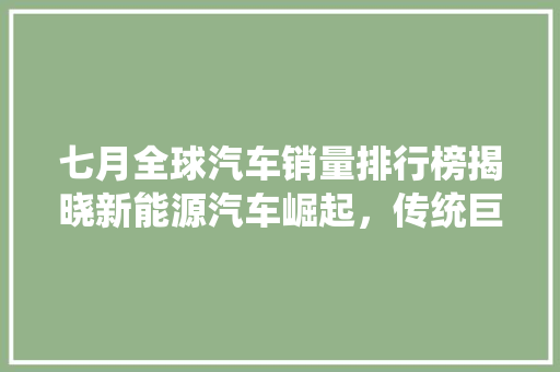 七月全球汽车销量排行榜揭晓新能源汽车崛起，传统巨头面临挑战