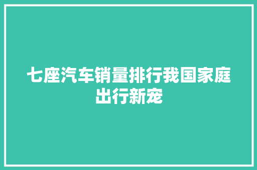 七座汽车销量排行我国家庭出行新宠
