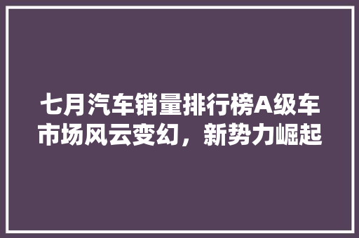 七月汽车销量排行榜A级车市场风云变幻，新势力崛起挑战传统巨头