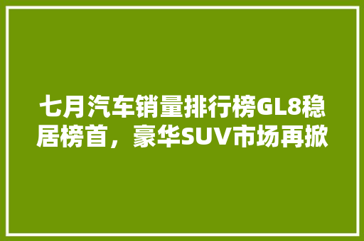 七月汽车销量排行榜GL8稳居榜首，豪华SUV市场再掀风云
