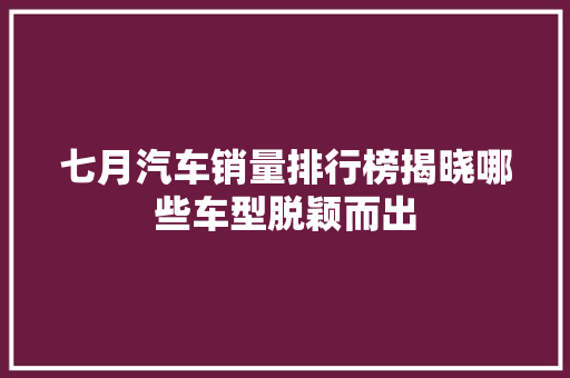 七月汽车销量排行榜揭晓哪些车型脱颖而出