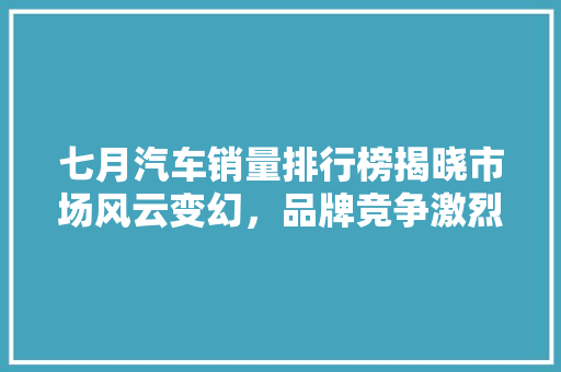 七月汽车销量排行榜揭晓市场风云变幻，品牌竞争激烈