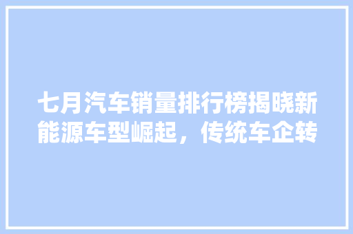 七月汽车销量排行榜揭晓新能源车型崛起，传统车企转型升级