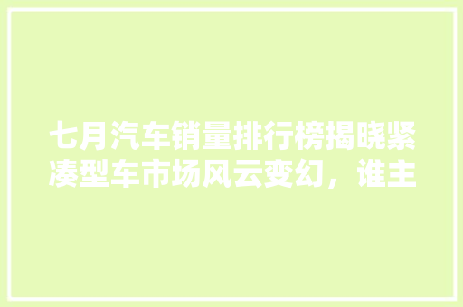 七月汽车销量排行榜揭晓紧凑型车市场风云变幻，谁主沉浮