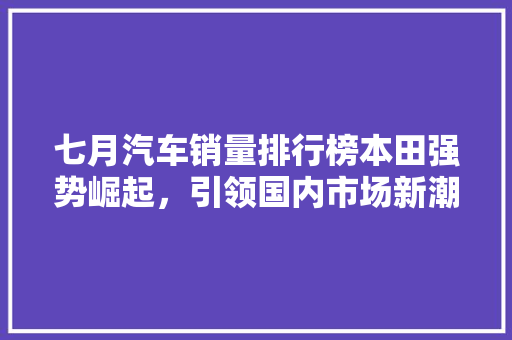 七月汽车销量排行榜本田强势崛起，引领国内市场新潮流