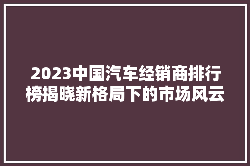 2023中国汽车经销商排行榜揭晓新格局下的市场风云