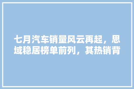 七月汽车销量风云再起，思域稳居榜单前列，其热销背后的秘密