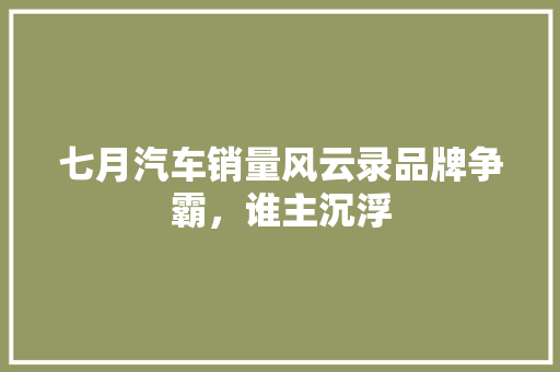 七月汽车销量风云录品牌争霸，谁主沉浮