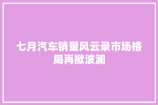 七月汽车销量风云录市场格局再掀波澜