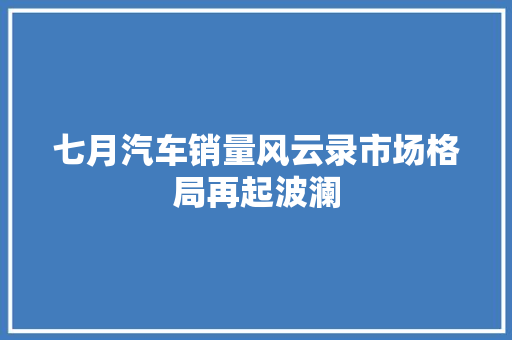 七月汽车销量风云录市场格局再起波澜
