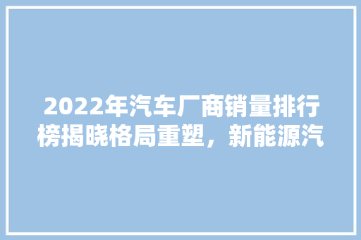 2022年汽车厂商销量排行榜揭晓格局重塑，新能源汽车崛起