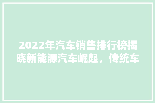 2022年汽车销售排行榜揭晓新能源汽车崛起，传统车企稳居前列