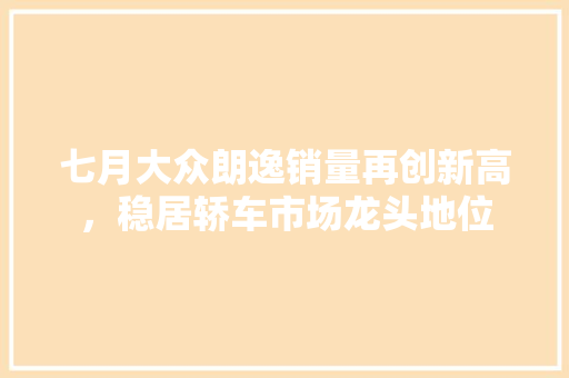 七月大众朗逸销量再创新高，稳居轿车市场龙头地位