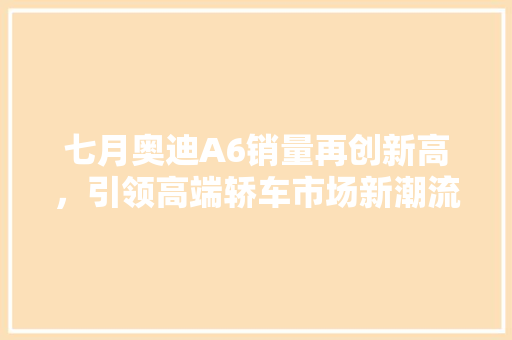 七月奥迪A6销量再创新高，引领高端轿车市场新潮流