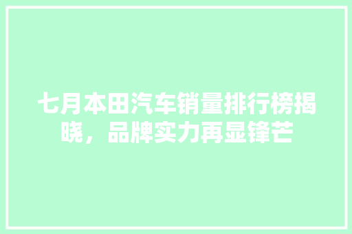 七月本田汽车销量排行榜揭晓，品牌实力再显锋芒