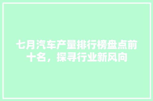 七月汽车产量排行榜盘点前十名，探寻行业新风向