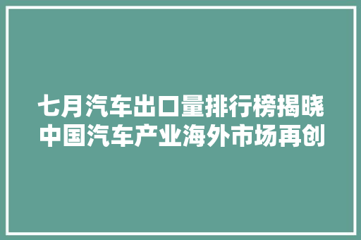 七月汽车出口量排行榜揭晓中国汽车产业海外市场再创佳绩