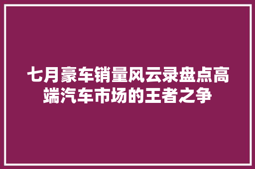 七月豪车销量风云录盘点高端汽车市场的王者之争