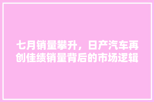七月销量攀升，日产汽车再创佳绩销量背后的市场逻辑