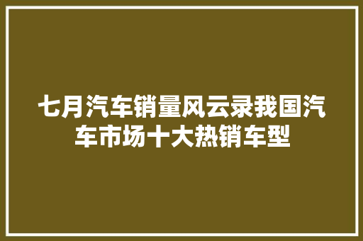 七月汽车销量风云录我国汽车市场十大热销车型