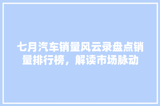 七月汽车销量风云录盘点销量排行榜，解读市场脉动