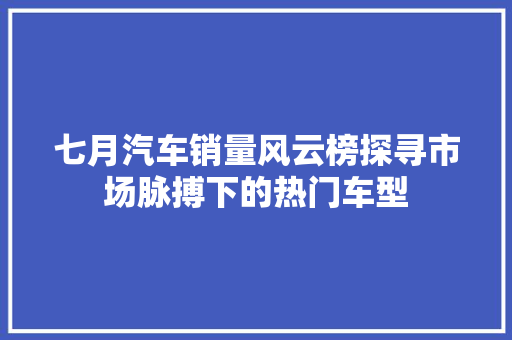 七月汽车销量风云榜探寻市场脉搏下的热门车型