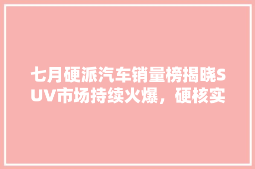 七月硬派汽车销量榜揭晓SUV市场持续火爆，硬核实力备受青睐
