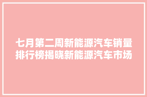 七月第二周新能源汽车销量排行榜揭晓新能源汽车市场持续火爆，绿色出行成趋势