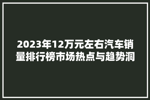 2023年12万元左右汽车销量排行榜市场热点与趋势洞察
