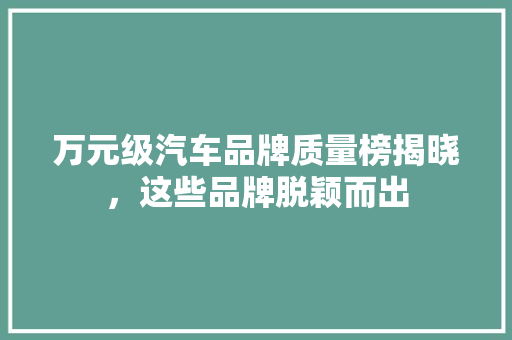 万元级汽车品牌质量榜揭晓，这些品牌脱颖而出