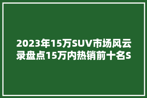 2023年15万SUV市场风云录盘点15万内热销前十名SUV