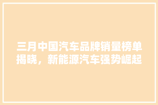 三月中国汽车品牌销量榜单揭晓，新能源汽车强势崛起