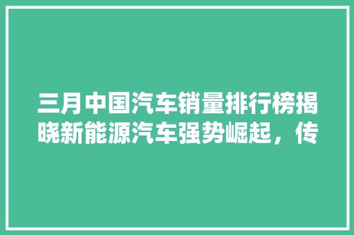 三月中国汽车销量排行榜揭晓新能源汽车强势崛起，传统车企积极转型