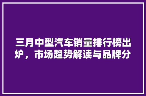 三月中型汽车销量排行榜出炉，市场趋势解读与品牌分析
