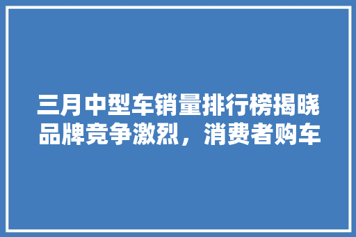 三月中型车销量排行榜揭晓品牌竞争激烈，消费者购车偏好多元