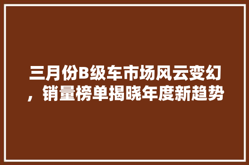 三月份B级车市场风云变幻，销量榜单揭晓年度新趋势