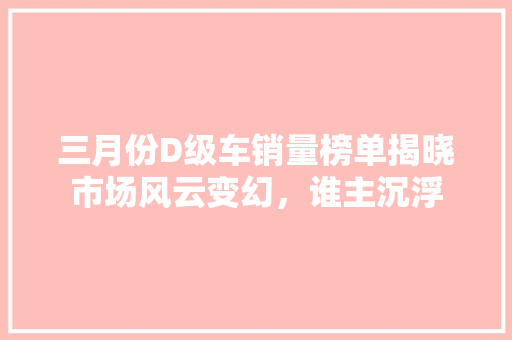 三月份D级车销量榜单揭晓市场风云变幻，谁主沉浮