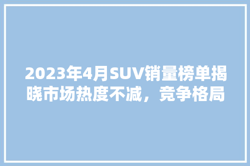 2023年4月SUV销量榜单揭晓市场热度不减，竞争格局再升级