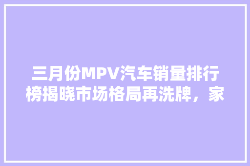 三月份MPV汽车销量排行榜揭晓市场格局再洗牌，家用与商务需求齐头并进