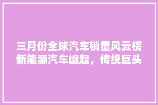 三月份全球汽车销量风云榜新能源汽车崛起，传统巨头面临挑战