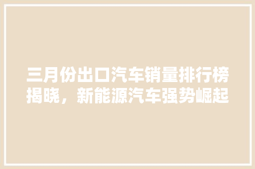 三月份出口汽车销量排行榜揭晓，新能源汽车强势崛起