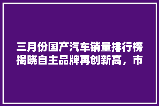 三月份国产汽车销量排行榜揭晓自主品牌再创新高，市场活力强劲